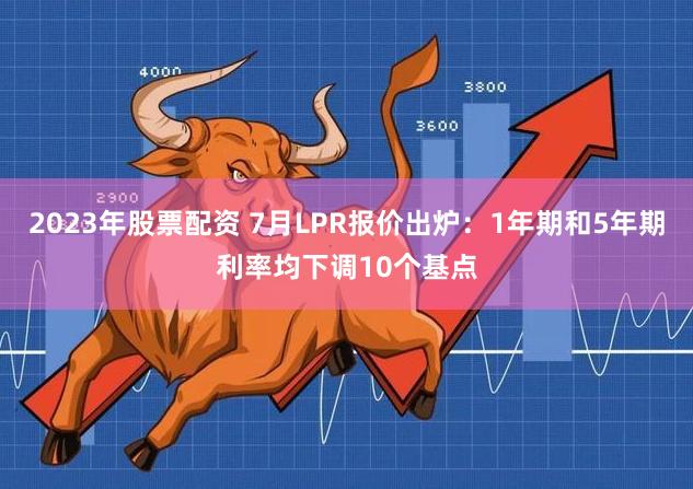 2023年股票配资 7月LPR报价出炉：1年期和5年期利率均下调10个基点