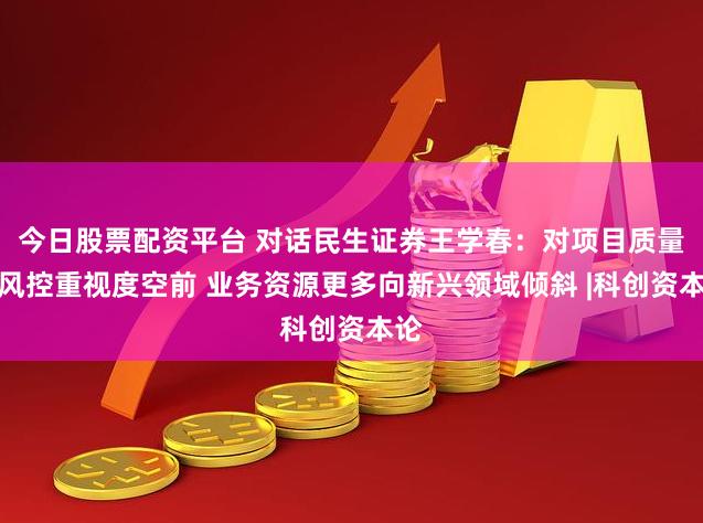 今日股票配资平台 对话民生证券王学春：对项目质量和风控重视度空前 业务资源更多向新兴领域倾斜 |科创资本论