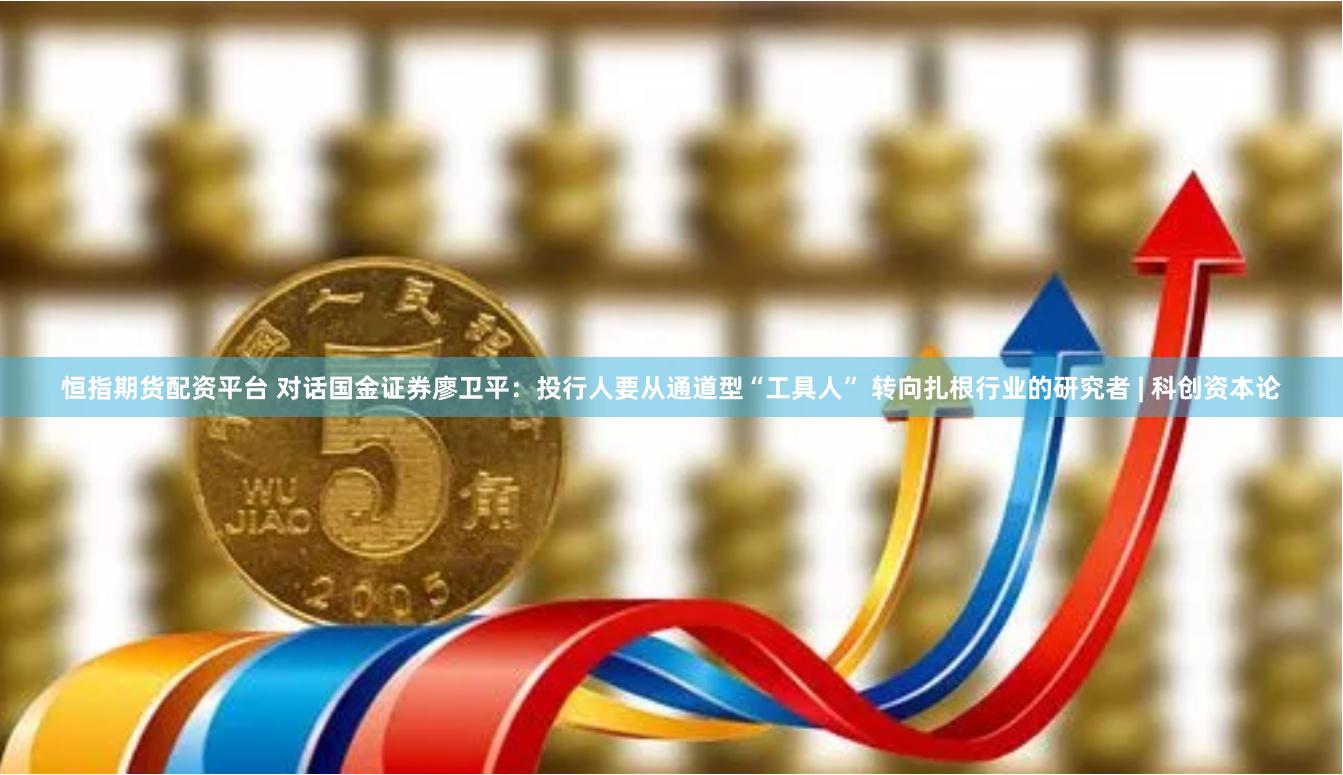 恒指期货配资平台 对话国金证券廖卫平：投行人要从通道型“工具人” 转向扎根行业的研究者 | 科创资本论