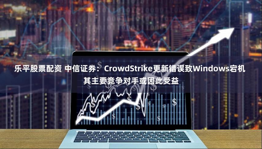 乐平股票配资 中信证券：CrowdStrike更新错误致Windows宕机 其主要竞争对手或因此受益