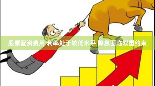 股票配资费用 利率处于较低水平 降息面临双重约束