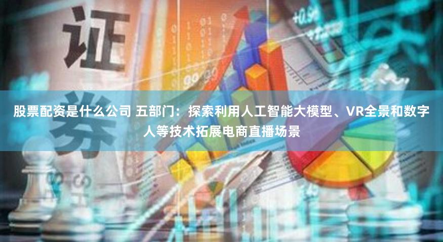 股票配资是什么公司 五部门：探索利用人工智能大模型、VR全景和数字人等技术拓展电商直播场景