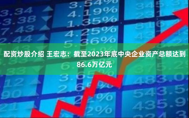 配资炒股介绍 王宏志：截至2023年底中央企业资产总额达到86.6万亿元