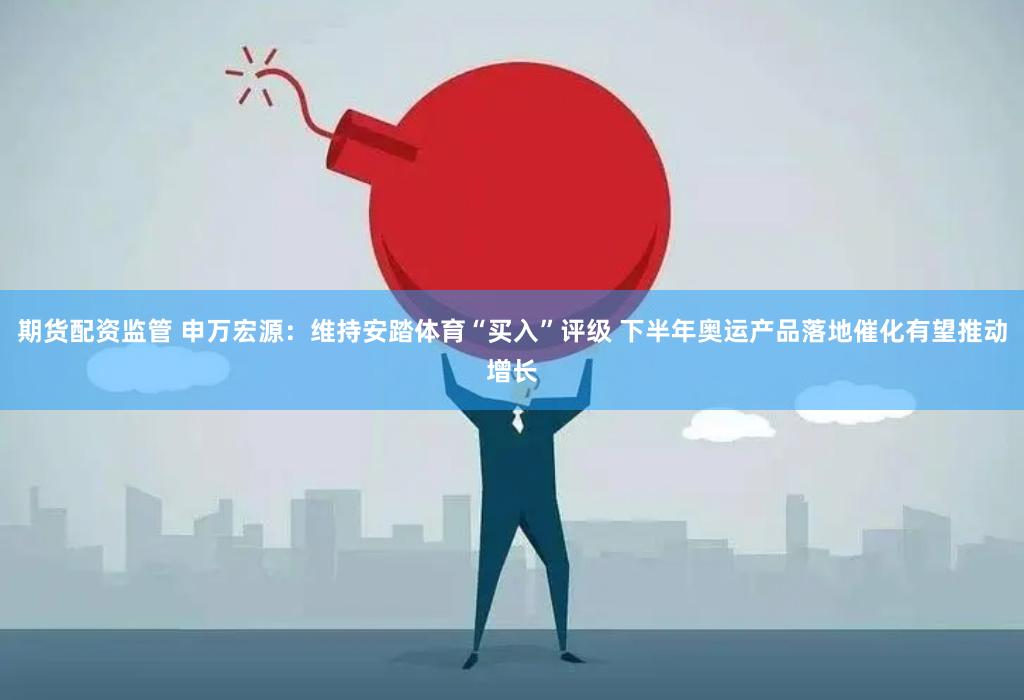 期货配资监管 申万宏源：维持安踏体育“买入”评级 下半年奥运产品落地催化有望推动增长