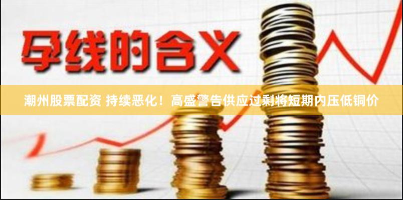 潮州股票配资 持续恶化！高盛警告供应过剩将短期内压低铜价