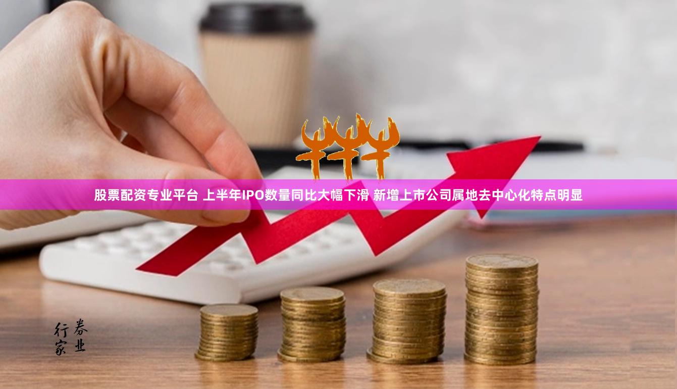 股票配资专业平台 上半年IPO数量同比大幅下滑 新增上市公司属地去中心化特点明显