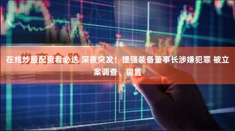 在线炒股配资看必选 深夜突发！捷强装备董事长涉嫌犯罪 被立案调查、留置