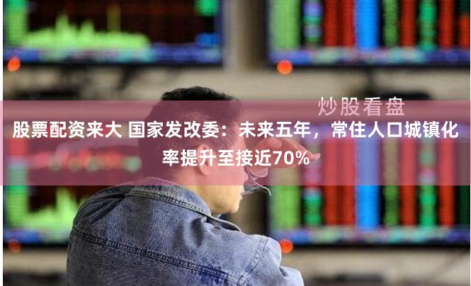 股票配资来大 国家发改委：未来五年，常住人口城镇化率提升至接近70%