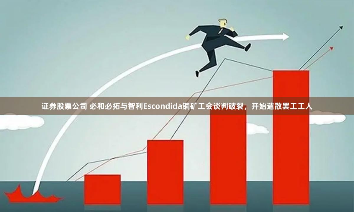 证券股票公司 必和必拓与智利Escondida铜矿工会谈判破裂，开始遣散罢工工人