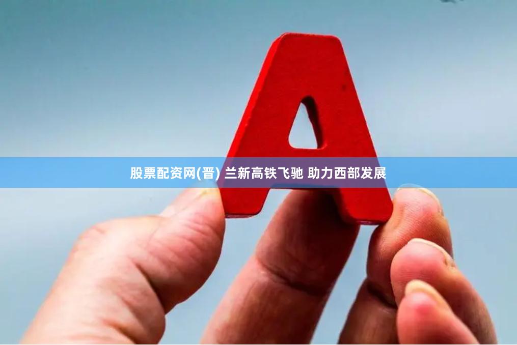 股票配资网(晋) 兰新高铁飞驰 助力西部发展