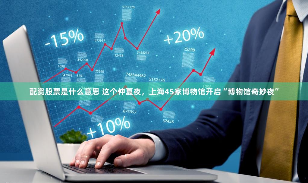 配资股票是什么意思 这个仲夏夜，上海45家博物馆开启“博物馆奇妙夜”