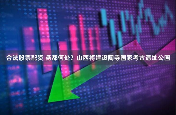 合法股票配资 尧都何处？山西将建设陶寺国家考古遗址公园
