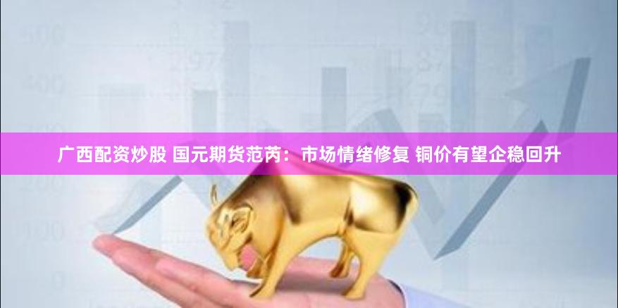 广西配资炒股 国元期货范芮：市场情绪修复 铜价有望企稳回升