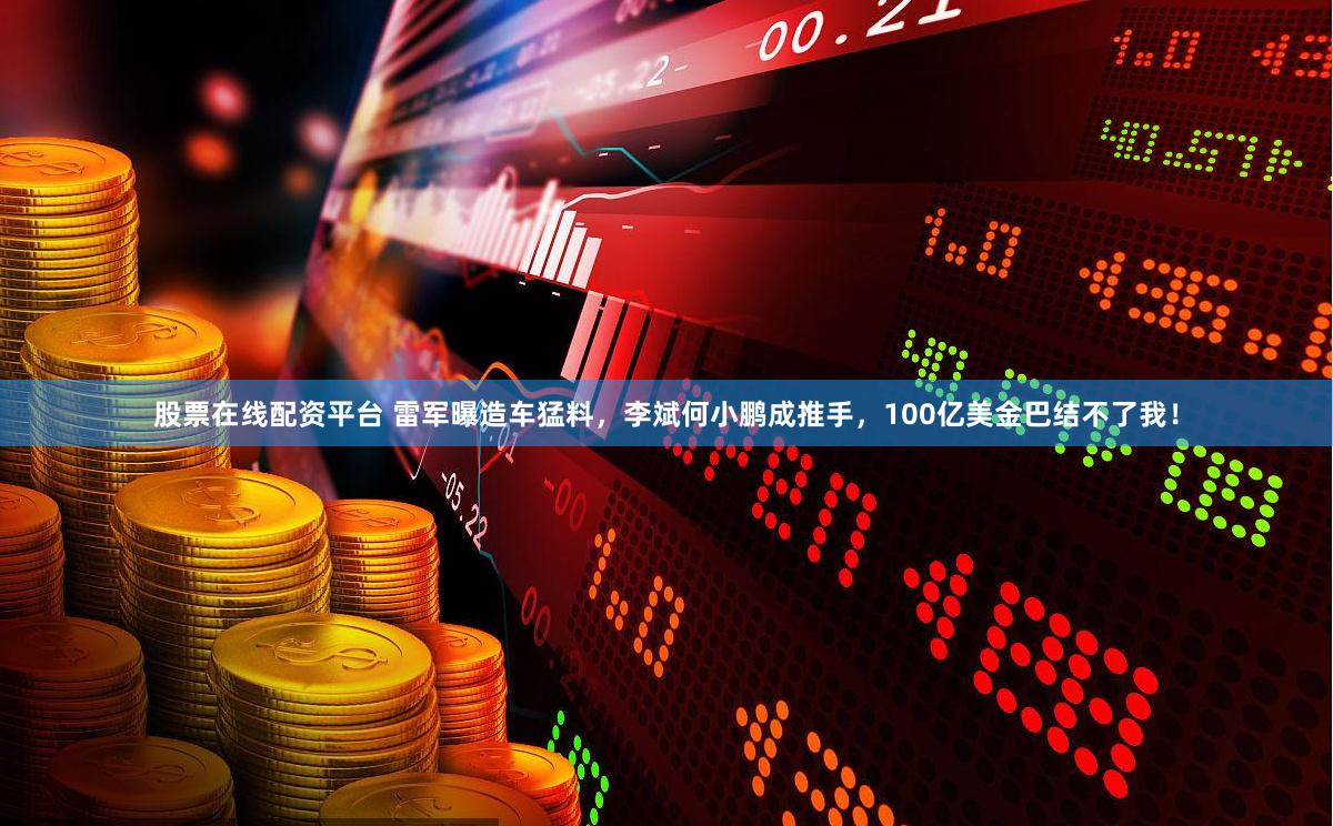 股票在线配资平台 雷军曝造车猛料，李斌何小鹏成推手，100亿美金巴结不了我！