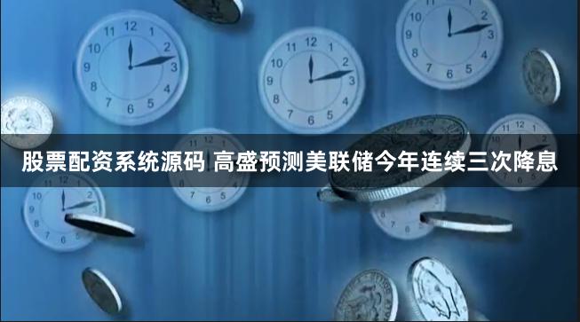 股票配资系统源码 高盛预测美联储今年连续三次降息
