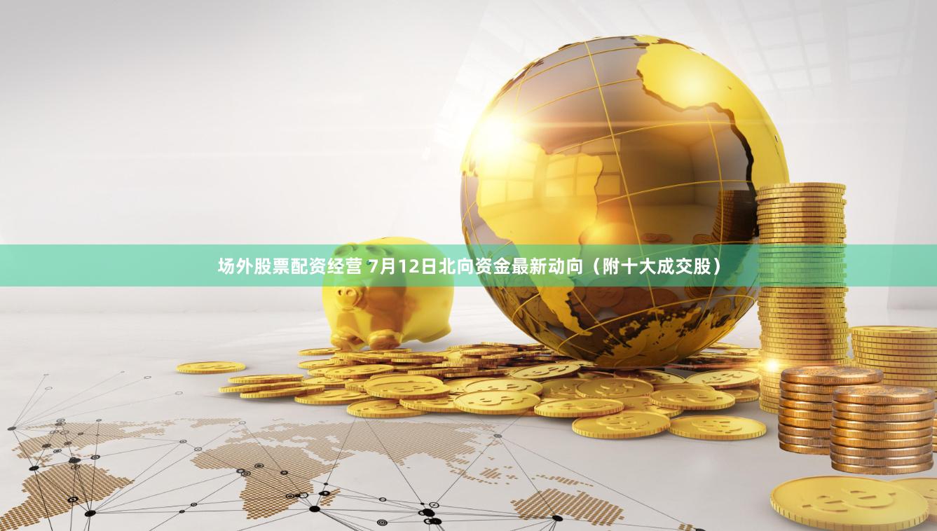 场外股票配资经营 7月12日北向资金最新动向（附十大成交股）