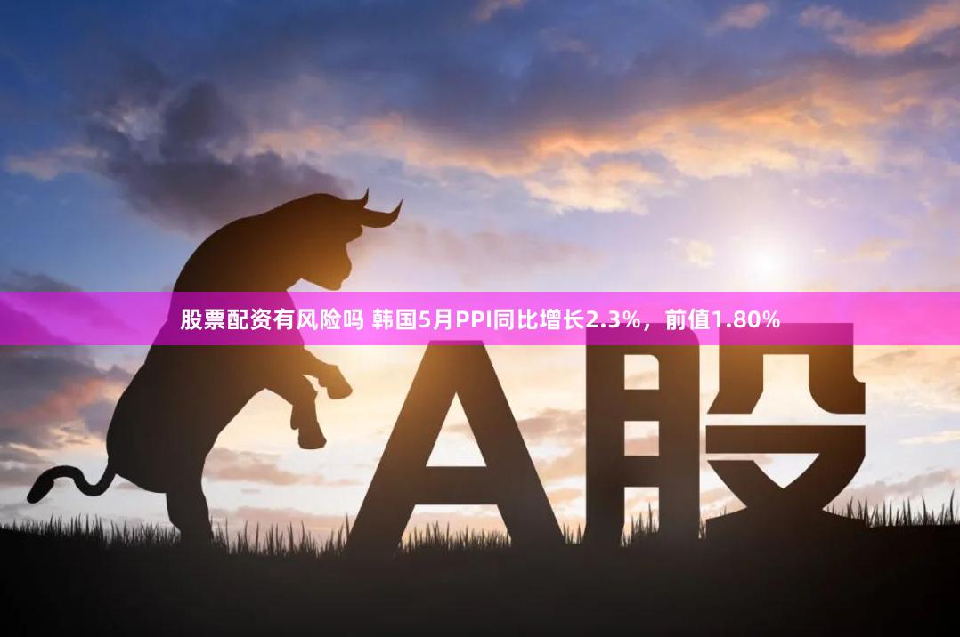 股票配资有风险吗 韩国5月PPI同比增长2.3%，前值1.80%