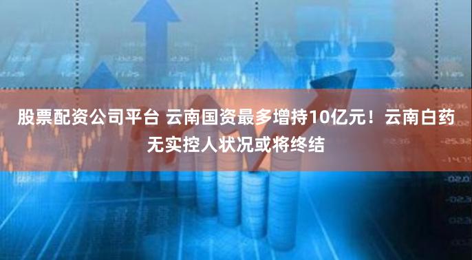 股票配资公司平台 云南国资最多增持10亿元！云南白药无实控人状况或将终结