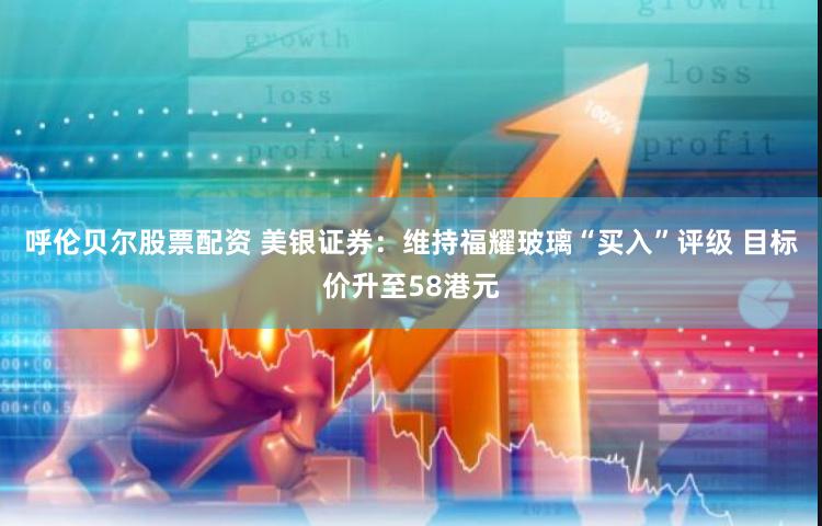 呼伦贝尔股票配资 美银证券：维持福耀玻璃“买入”评级 目标价升至58港元