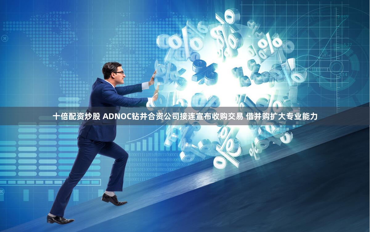十倍配资炒股 ADNOC钻井合资公司接连宣布收购交易 借并购扩大专业能力