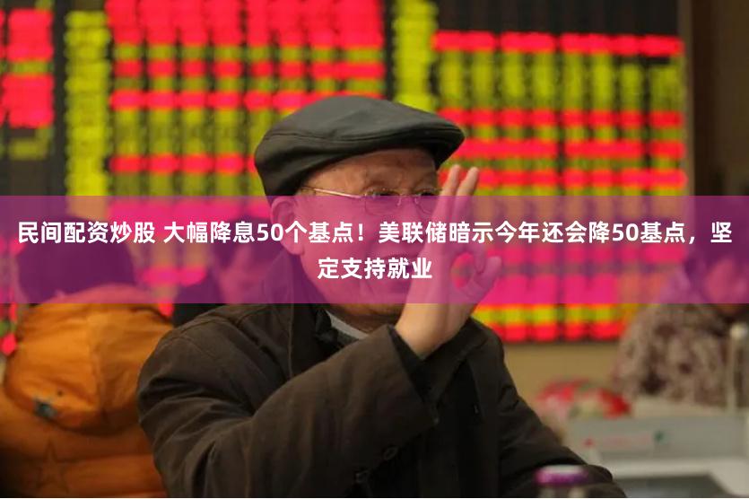 民间配资炒股 大幅降息50个基点！美联储暗示今年还会降50基点，坚定支持就业