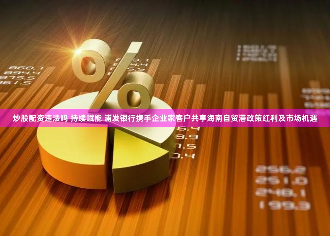 炒股配资违法吗 持续赋能 浦发银行携手企业家客户共享海南自贸港政策红利及市场机遇