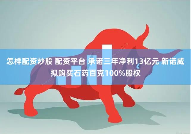 怎样配资炒股 配资平台 承诺三年净利13亿元 新诺威拟购买石药百克100%股权
