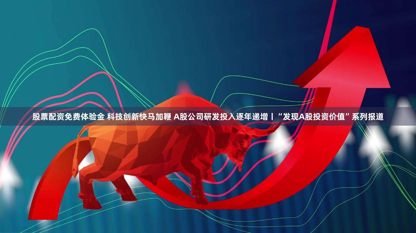 股票配资免费体验金 科技创新快马加鞭 A股公司研发投入逐年递增丨“发现A股投资价值”系列报道