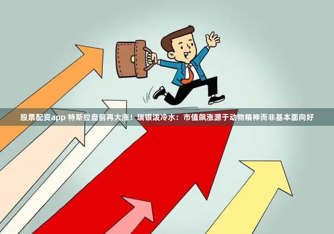 股票配资app 特斯拉盘前再大涨！瑞银泼冷水：市值飙涨源于动物精神而非基本面向好