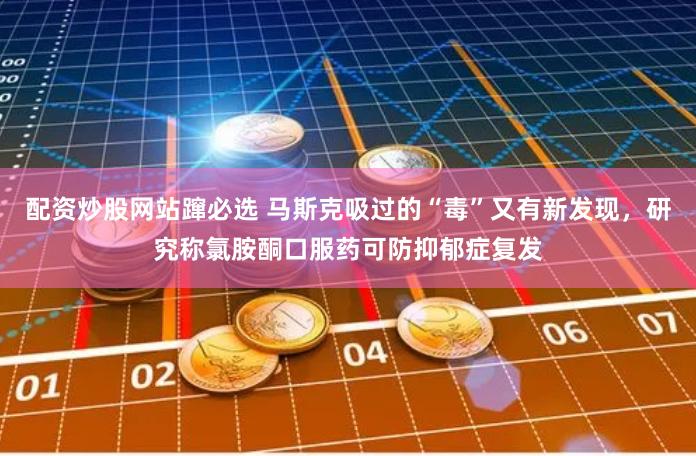 配资炒股网站蹿必选 马斯克吸过的“毒”又有新发现，研究称氯胺酮口服药可防抑郁症复发