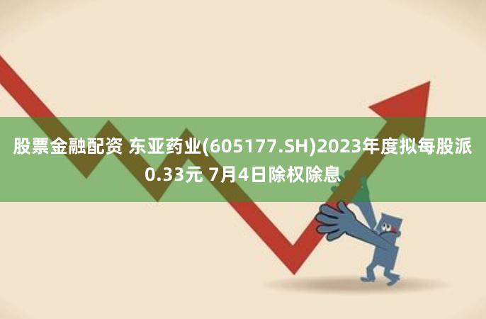 股票金融配资 东亚药业(605177.SH)2023年度拟每股派0.33元 7月4日除权除息