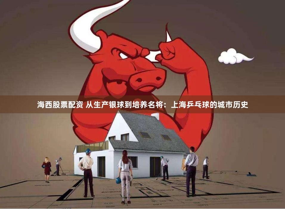 海西股票配资 从生产银球到培养名将：上海乒乓球的城市历史