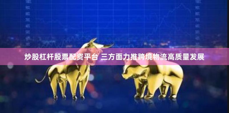 炒股杠杆股票配资平台 三方面力推跨境物流高质量发展