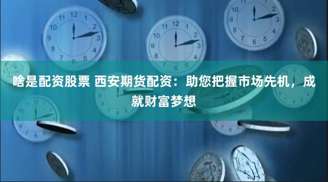 啥是配资股票 西安期货配资：助您把握市场先机，成就财富梦想