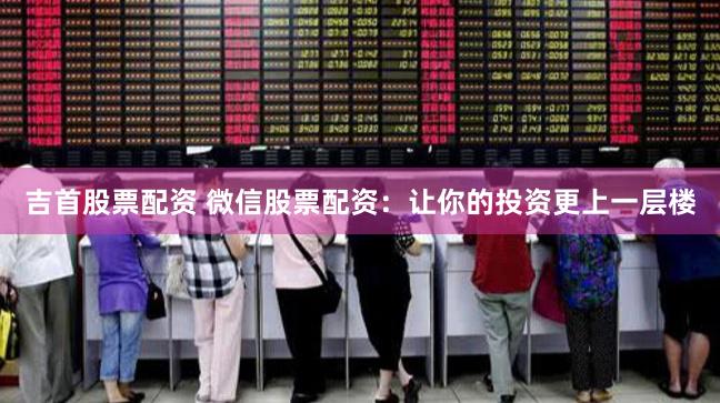 吉首股票配资 微信股票配资：让你的投资更上一层楼