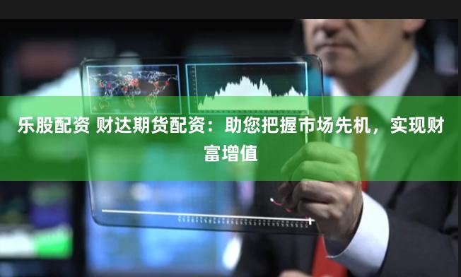乐股配资 财达期货配资：助您把握市场先机，实现财富增值