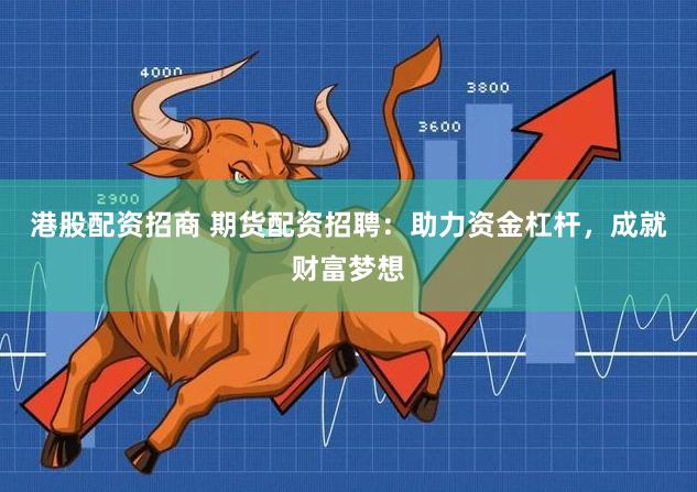 港股配资招商 期货配资招聘：助力资金杠杆，成就财富梦想