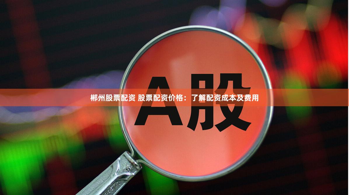 郴州股票配资 股票配资价格：了解配资成本及费用