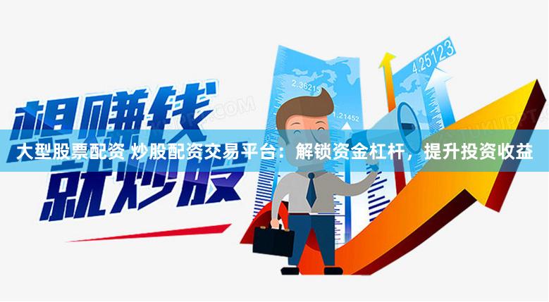 大型股票配资 炒股配资交易平台：解锁资金杠杆，提升投资收益