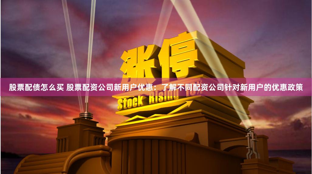 股票配债怎么买 股票配资公司新用户优惠：了解不同配资公司针对新用户的优惠政策