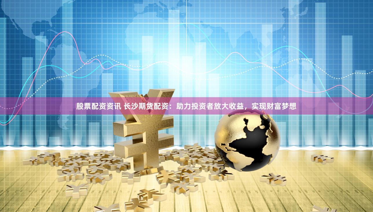 股票配资资讯 长沙期货配资：助力投资者放大收益，实现财富梦想