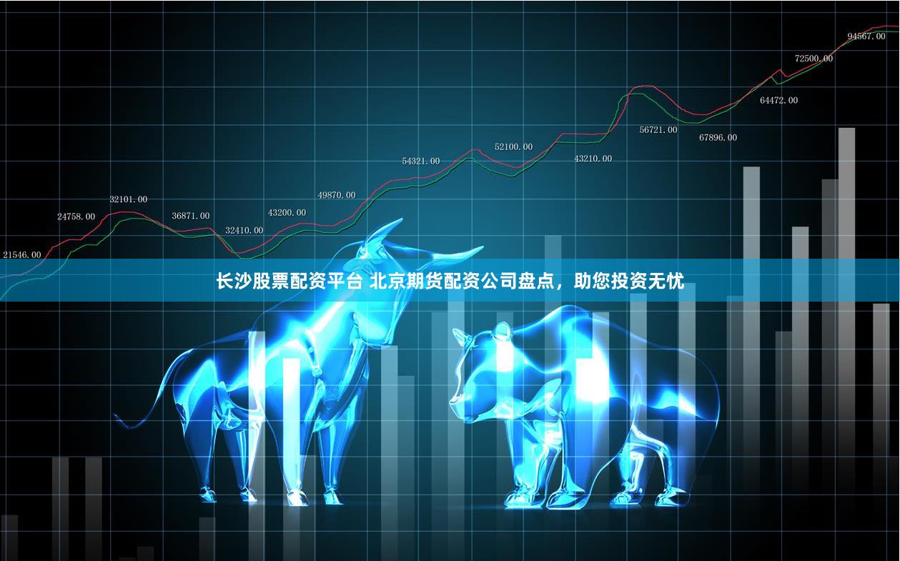 长沙股票配资平台 北京期货配资公司盘点，助您投资无忧