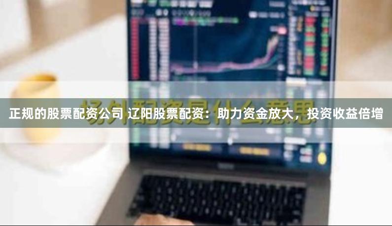 正规的股票配资公司 辽阳股票配资：助力资金放大，投资收益倍增