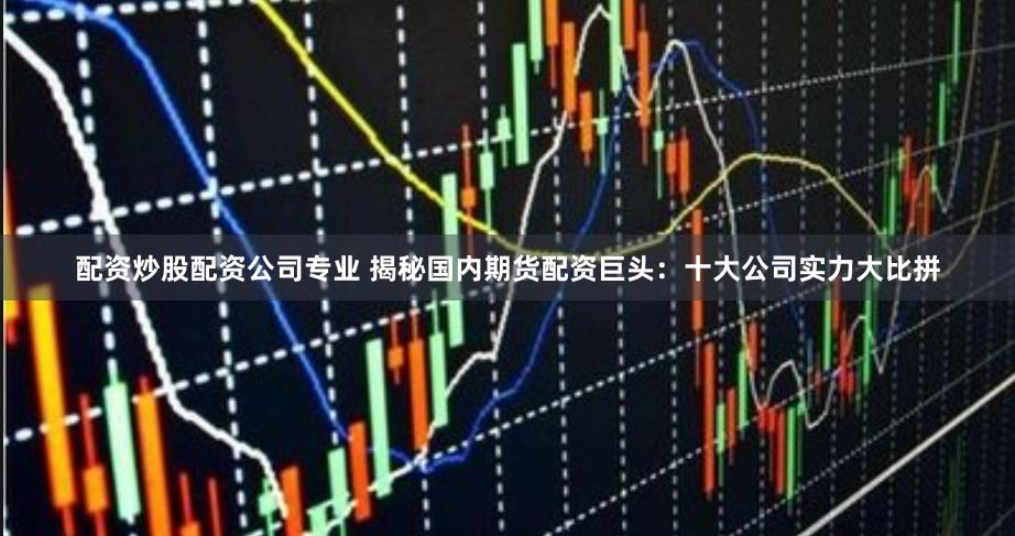 配资炒股配资公司专业 揭秘国内期货配资巨头：十大公司实力大比拼