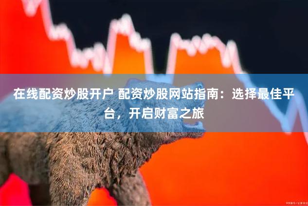 在线配资炒股开户 配资炒股网站指南：选择最佳平台，开启财富之旅