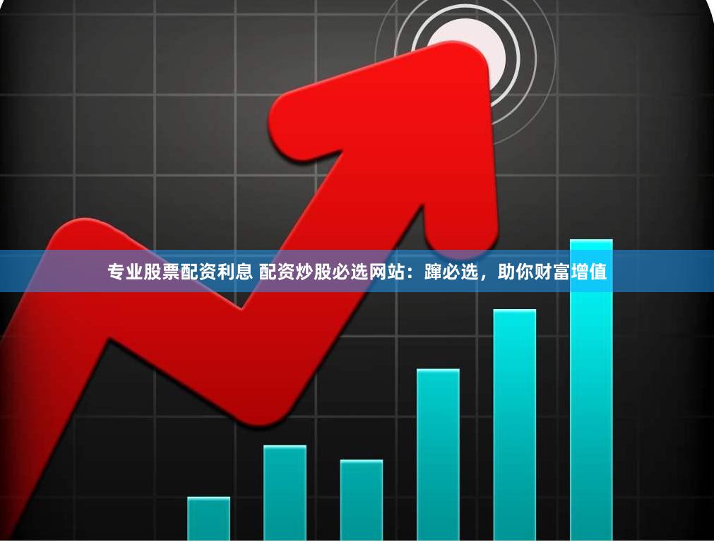 专业股票配资利息 配资炒股必选网站：蹿必选，助你财富增值