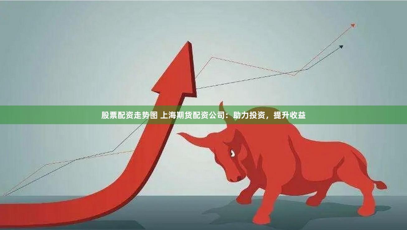 股票配资走势图 上海期货配资公司：助力投资，提升收益