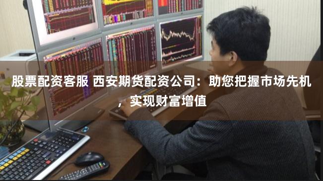 股票配资客服 西安期货配资公司：助您把握市场先机，实现财富增值