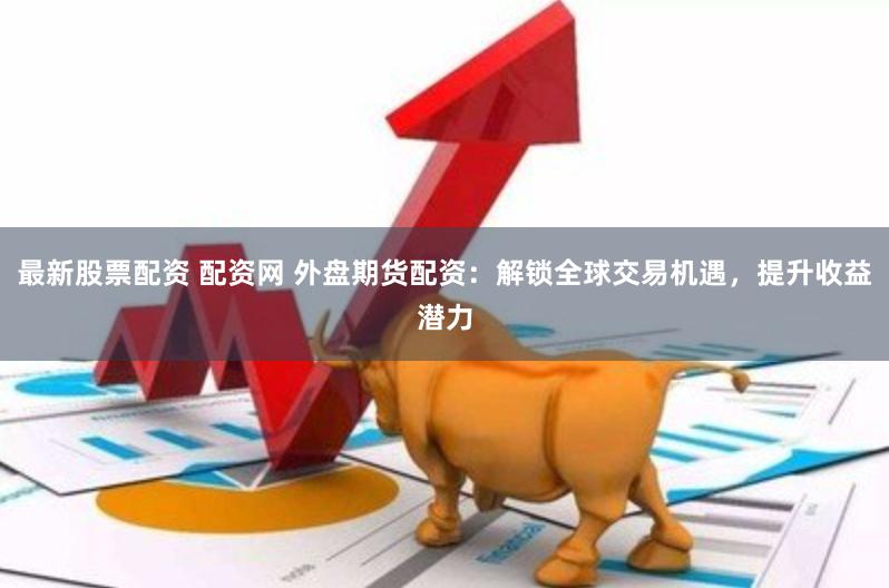 最新股票配资 配资网 外盘期货配资：解锁全球交易机遇，提升收益潜力